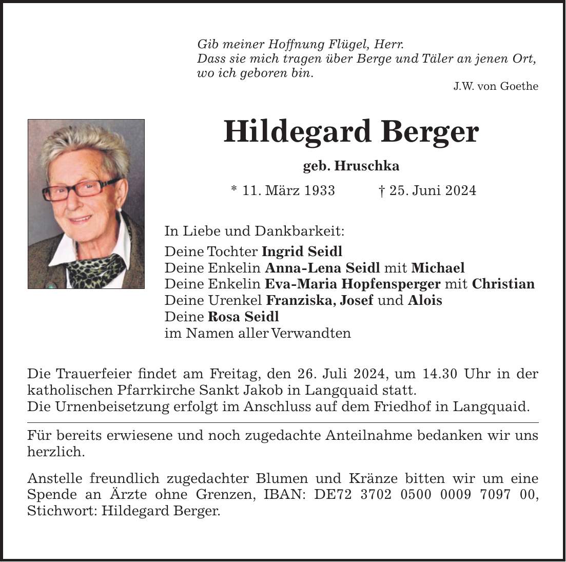 Gib meiner Hoffnung Flügel, Herr. Dass sie mich tragen über Berge und Täler an jenen Ort, wo ich geboren bin. J.W. von Goethe Hildegard Berger geb. Hruschka * 11. März 1933 + 25. Juni 2024 In Liebe und Dankbarkeit: Deine Tochter Ingrid Seidl Deine Enkelin Anna-Lena Seidl mit Michael Deine Enkelin Eva-Maria Hopfensperger mit Christian Deine Urenkel Franziska, Josef und Alois Deine Rosa Seidl im Namen aller Verwandten Die Trauerfeier findet am Freitag, den 26. Juli 2024, um 14.30 Uhr in der katholischen Pfarrkirche Sankt Jakob in Langquaid statt. Die Urnenbeisetzung erfolgt im Anschluss auf dem Friedhof in Langquaid. Für bereits erwiesene und noch zugedachte Anteilnahme bedanken wir uns herzlich. Anstelle freundlich zugedachter Blumen und Kränze bitten wir um eine Spende an Ärzte ohne Grenzen, IBAN: DE***, Stichwort: Hildegard Berger.