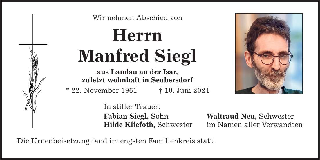 Wir nehmen Abschied vonHerrnManfred Sieglaus Landau an der Isar,zuletzt wohnhaft in Seubersdorf* 22. November ***. Juni 2024In stiller Trauer:Fabian Siegl, Sohn Waltraud Neu, SchwesterHilde Kliefoth, Schwester im Namen aller VerwandtenDie Urnenbeisetzung fand im engsten Familienkreis statt.