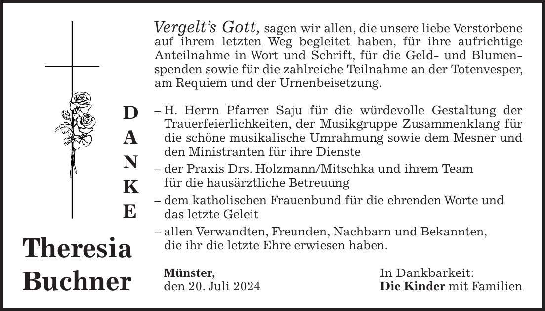 Vergelts Gott, sagen wir allen, die unsere liebe Verstorbene auf ihrem letzten Weg begleitet haben, für ihre aufrichtige Anteilnahme in Wort und Schrift, für die Geld- und Blumenspenden sowie für die zahlreiche Teilnahme an der Totenvesper, am Requiem und der Urnenbeisetzung. - H. Herrn Pfarrer Saju für die würdevolle Gestaltung der Trauerfeierlichkeiten, der Musikgruppe Zusammenklang für die schöne musikalische Umrahmung sowie dem Mesner und den Ministranten für ihre Dienste - der Praxis Drs. Holzmann/Mitschka und ihrem Team für die hausärztliche Betreuung - dem katholischen Frauenbund für die ehrenden Worte und das letzte Geleit - allen Verwandten, Freunden, Nachbarn und Bekannten, die ihr die letzte Ehre erwiesen haben. Münster, In Dankbarkeit: den 20. Juli 2024 Die Kinder mit FamilienTheresia BuchnerD A N K E