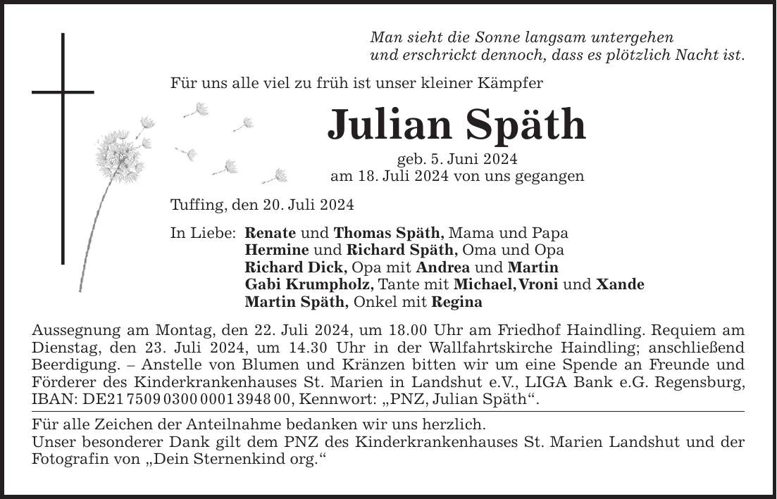 Man sieht die Sonne langsam untergehen und erschrickt dennoch, dass es plötzlich Nacht ist. Für uns alle viel zu früh ist unser kleiner Kämpfer Julian Späth geb. 5. Juni 2024 am 18. Juli 2024 von uns gegangen Tuffing, den 20. Juli 2024 In Liebe: Renate und Thomas Späth, Mama und Papa Hermine und Richard Späth, Oma und Opa Richard Dick, Opa mit Andrea und Martin Gabi Krumpholz, Tante mit Michael, Vroni und Xande Martin Späth, Onkel mit Regina Aussegnung am Montag, den 22. Juli 2024, um 18.00 Uhr am Friedhof Haindling. Requiem am Dienstag, den 23. Juli 2024, um 14.30 Uhr in der Wallfahrtskirche Haindling; anschließend Beerdigung. - Anstelle von Blumen und Kränzen bitten wir um eine Spende an Freunde und Förderer des Kinderkrankenhauses St. Marien in Landshut e.V., LIGA Bank e.G. Regensburg, IBAN: DE***, Kennwort: 'PNZ, Julian Späth'. Für alle Zeichen der Anteilnahme bedanken wir uns herzlich. Unser besonderer Dank gilt dem PNZ des Kinderkrankenhauses St. Marien Landshut und der Fotografin von 'Dein Sternenkind org.'