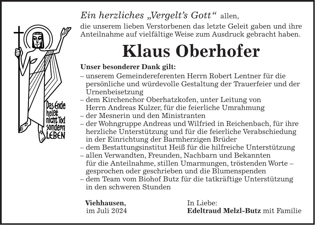 Ein herzliches 'Vergelts Gott' allen, die unserem lieben Verstorbenen das letzte Geleit gaben und ihre Anteilnahme auf vielfältige Weise zum Ausdruck gebracht haben. Klaus Oberhofer Unser besonderer Dank gilt: - unserem Gemeindereferenten Herrn Robert Lentner für die persönliche und würdevolle Gestaltung der Trauerfeier und der Urnenbeisetzung - dem Kirchenchor Oberhatzkofen, unter Leitung von Herrn Andreas Kulzer, für die feierliche Umrahmung - der Mesnerin und den Ministranten - der Wohngruppe Andreas und Wilfried in Reichenbach, für ihre herzliche Unterstützung und für die feierliche Verabschiedung in der Einrichtung der Barmherzigen Brüder - dem Bestattungsinstitut Heiß für die hilfreiche Unterstützung - allen Verwandten, Freunden, Nachbarn und Bekannten für die Anteilnahme, stillen Umarmungen, tröstenden Worte - gesprochen oder geschrieben und die Blumenspenden - dem Team vom Biohof Butz für die tatkräftige Unterstützung in den schweren Stunden Viehhausen, In Liebe: im Juli 2024 Edeltraud Melzl-Butz mit Familie