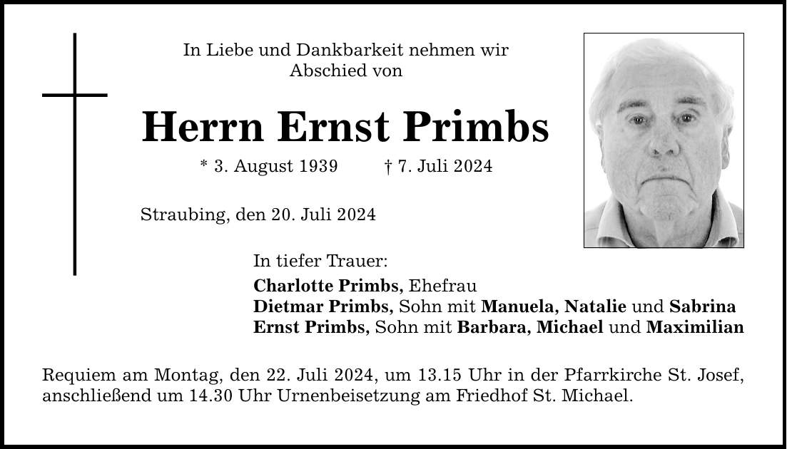 In Liebe und Dankbarkeit nehmen wirAbschied von Herrn Ernst Primbs* 3. August 1939   7. Juli 2024Straubing, den 20. Juli 2024In tiefer Trauer:Charlotte Primbs, EhefrauDietmar Primbs, Sohn mit Manuela, Natalie und SabrinaErnst Primbs, Sohn mit Barbara, Michael und MaximilianRequiem am Montag, den 22. Juli 2024, um 13.15 Uhr in der Pfarrkirche St. Josef, anschließend um 14.30 Uhr Urnenbeisetzung am Friedhof St. Michael.