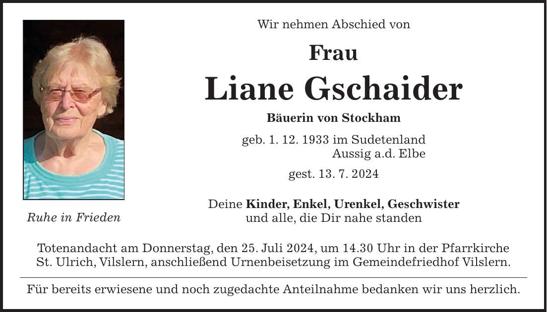 Wir nehmen Abschied von Frau Liane Gschaider Bäuerin von Stockham geb. 1. 12. 1933 im Sudetenland Aussig a.d. Elbe gest. 13. 7. 2024 Deine Kinder, Enkel, Urenkel, Geschwister und alle, die Dir nahe standen Totenandacht am Donnerstag, den 25. Juli 2024, um 14.30 Uhr in der Pfarrkirche St. Ulrich, Vilslern, anschließend Urnenbeisetzung im Gemeindefriedhof Vilslern. Für bereits erwiesene und noch zugedachte Anteilnahme bedanken wir uns herzlich.Ruhe in Frieden