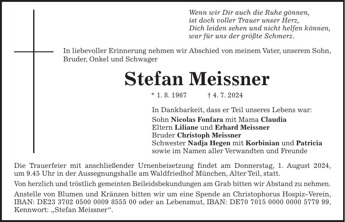 Wenn wir Dir auch die Ruhe gönnen, ist doch voller Trauer unser Herz, Dich leiden sehen und nicht helfen können, war für uns der größte Schmerz. In liebevoller Erinnerung nehmen wir Abschied von meinem Vater, unserem Sohn, Bruder, Onkel und Schwager Stefan Meissner * 1. 8. 1967 + 4. 7. 2024 In Dankbarkeit, dass er Teil unseres Lebens war: Sohn Nicolas Fonfara mit Mama Claudia Eltern Liliane und Erhard Meissner Bruder Christoph Meissner Schwester Nadja Hegen mit Korbinian und Patricia sowie im Namen aller Verwandten und Freunde Die Trauerfeier mit anschließender Urnenbeisetzung findet am Donnerstag, 1. August 2024, um 9.45 Uhr in der Aussegnungshalle am Waldfriedhof München, Alter Teil, statt. Von herzlich und tröstlich gemeinten Beileidsbekundungen am Grab bitten wir Abstand zu nehmen. Anstelle von Blumen und Kränzen bitten wir um eine Spende an Christophorus Hospiz-Verein, IBAN: DE*** oder an Lebensmut, IBAN: DE***, Kennwort: 'Stefan Meissner'.