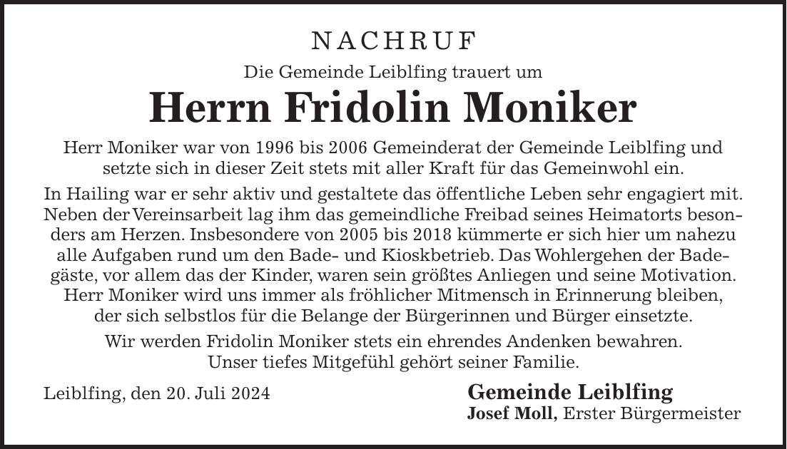 NACHRUF Die Gemeinde Leiblfing trauert um Herrn Fridolin Moniker Herr Moniker war von 1996 bis 2006 Gemeinderat der Gemeinde Leiblfing und setzte sich in dieser Zeit stets mit aller Kraft für das Gemeinwohl ein. In Hailing war er sehr aktiv und gestaltete das öffentliche Leben sehr engagiert mit. Neben der Vereinsarbeit lag ihm das gemeindliche Freibad seines Heimatorts besonders am Herzen. Insbesondere von 2005 bis 2018 kümmerte er sich hier um nahezu alle Aufgaben rund um den Bade- und Kioskbetrieb. Das Wohlergehen der Badegäste, vor allem das der Kinder, waren sein größtes Anliegen und seine Motivation. Herr Moniker wird uns immer als fröhlicher Mitmensch in Erinnerung bleiben, der sich selbstlos für die Belange der Bürgerinnen und Bürger einsetzte. Wir werden Fridolin Moniker stets ein ehrendes Andenken bewahren. Unser tiefes Mitgefühl gehört seiner Familie. Leiblfing, den 20. Juli 2024 Gemeinde Leiblfing Josef Moll, Erster Bürgermeister