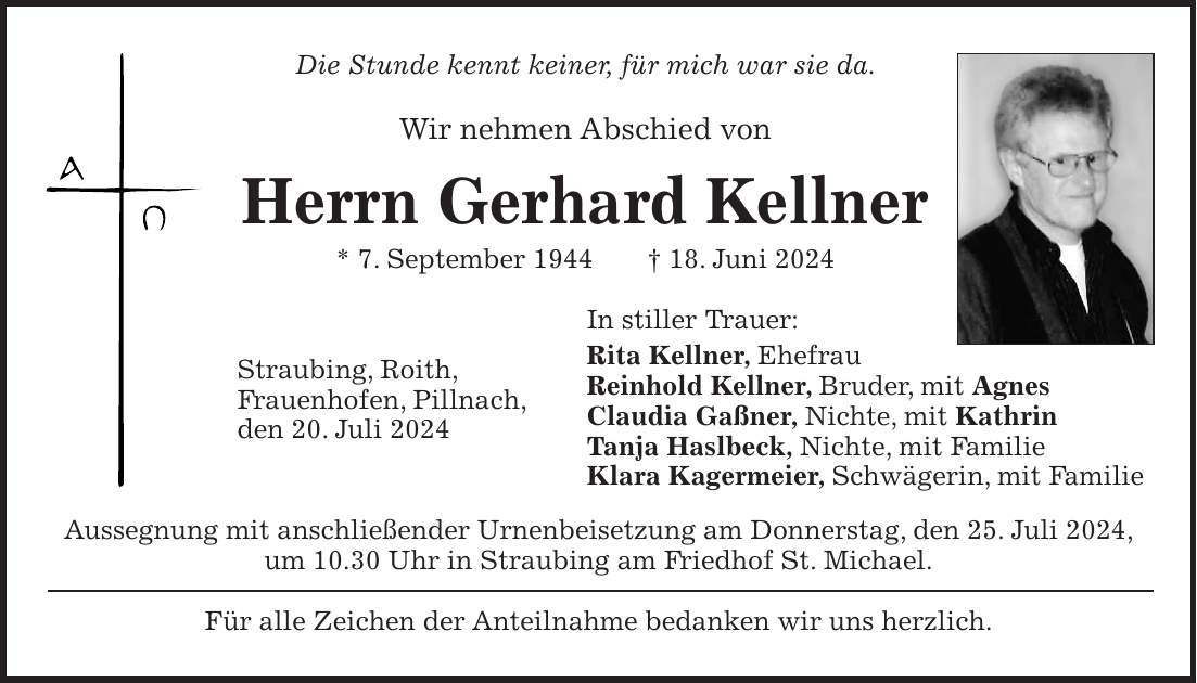 Die Stunde kennt keiner, für mich war sie da. Wir nehmen Abschied von Herrn Gerhard Kellner * 7. September 1944 + 18. Juni 2024 In stiller Trauer: Rita Kellner, Ehefrau Reinhold Kellner, Bruder, mit Agnes Claudia Gaßner, Nichte, mit Kathrin Tanja Haslbeck, Nichte, mit Familie Klara Kagermeier, Schwägerin, mit Familie Aussegnung mit anschließender Urnenbeisetzung am Donnerstag, den 25. Juli 2024, um 10.30 Uhr in Straubing am Friedhof St. Michael. Für alle Zeichen der Anteilnahme bedanken wir uns herzlich.Straubing, Roith, Frauenhofen, Pillnach, den 20. Juli 2024