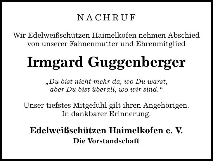 Nachruf Wir Edelweißschützen Haimelkofen nehmen Abschied von unserer Fahnenmutter und Ehrenmitglied Irmgard Guggenberger Du bist nicht mehr da, wo Du warst, aber Du bist überall, wo wir sind. Unser tiefstes Mitgefühl gilt ihren Angehörigen. In dankbarer Erinnerung. Edelweißschützen Haimelkofen e. V. Die Vorstandschaft