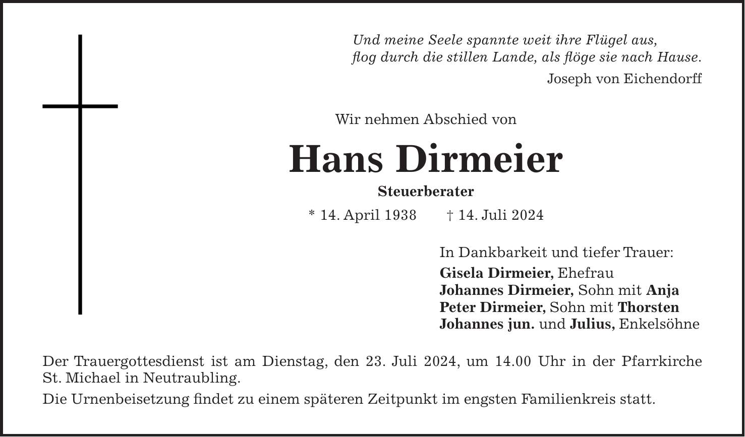 Und meine Seele spannte weit ihre Flügel aus, flog durch die stillen Lande, als flöge sie nach Hause. Joseph von Eichendorff Wir nehmen Abschied von Hans Dirmeier Steuerberater * 14. April 1938 + 14. Juli 2024 In Dankbarkeit und tiefer Trauer: Gisela Dirmeier, Ehefrau Johannes Dirmeier, Sohn mit Anja Peter Dirmeier, Sohn mit Thorsten Johannes jun. und Julius, Enkelsöhne Der Trauergottesdienst ist am Dienstag, den 23. Juli 2024, um 14.00 Uhr in der Pfarrkirche St. Michael in Neutraubling. Die Urnenbeisetzung findet zu einem späteren Zeitpunkt im engsten Familienkreis statt.