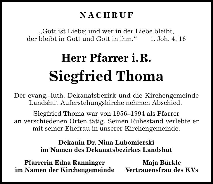 NACHRUF Gott ist Liebe; und wer in der Liebe bleibt, der bleibt in Gott und Gott in ihm.1. Joh. 4, 16 Herr Pfarrer i.R. Siegfried Thoma Der evang.-luth. Dekanatsbezirk und die Kirchengemeinde Landshut Auferstehungskirche nehmen Abschied. Siegfried Thoma war von *** als Pfarrer an verschiedenen Orten tätig. Seinen Ruhestand verlebte er mit seiner Ehefrau in unserer Kirchengemeinde. Dekanin Dr. Nina Lubomierski im Namen des Dekanatsbezirkes Landshut Pfarrerin Edna Ranninger Maja Bürkle im Namen der Kirchengemeinde Vertrauensfrau des KVs