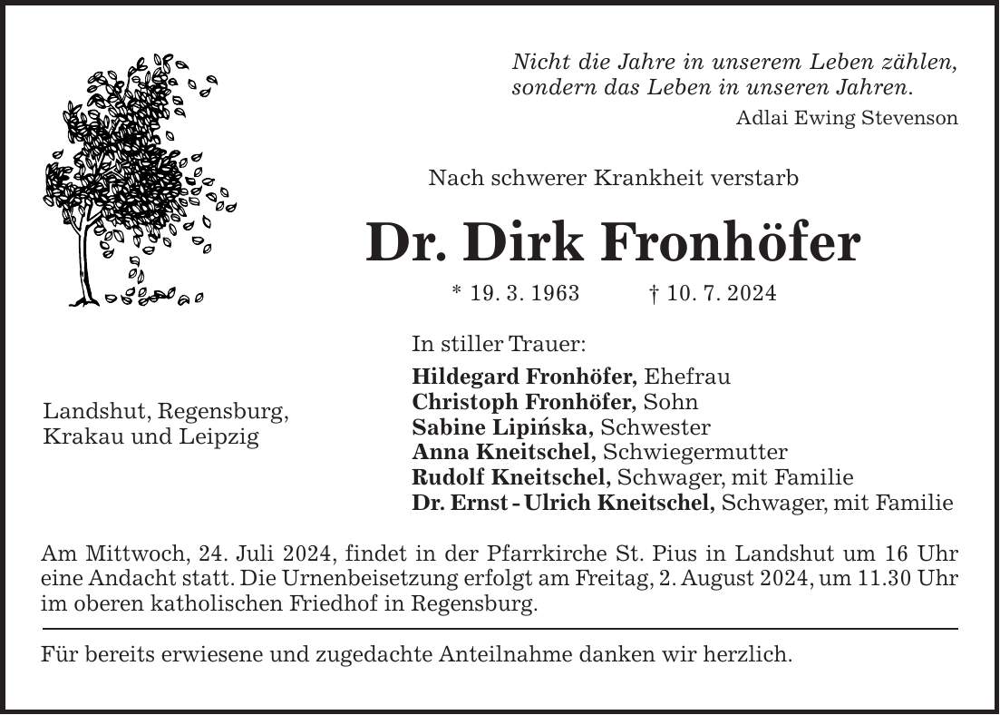 Nicht die Jahre in unserem Leben zählen, sondern das Leben in unseren Jahren. Adlai Ewing Stevenson Nach schwerer Krankheit verstarb Dr. Dirk Fronhöfer * 19. 3. 1963 + 10. 7. 2024 In stiller Trauer: Hildegard Fronhöfer, Ehefrau Christoph Fronhöfer, Sohn Sabine Lipinska, Schwester Anna Kneitschel, Schwiegermutter Rudolf Kneitschel, Schwager, mit Familie Dr. Ernst - Ulrich Kneitschel, Schwager, mit Familie Am Mittwoch, 24. Juli 2024, findet in der Pfarrkirche St. Pius in Landshut um 16 Uhr eine Andacht statt. Die Urnenbeisetzung erfolgt am Freitag, 2. August 2024, um 11.30 Uhr im oberen katholischen Friedhof in Regensburg. Für bereits erwiesene und zugedachte Anteilnahme danken wir herzlich.Landshut, Regensburg, Krakau und Leipzig'