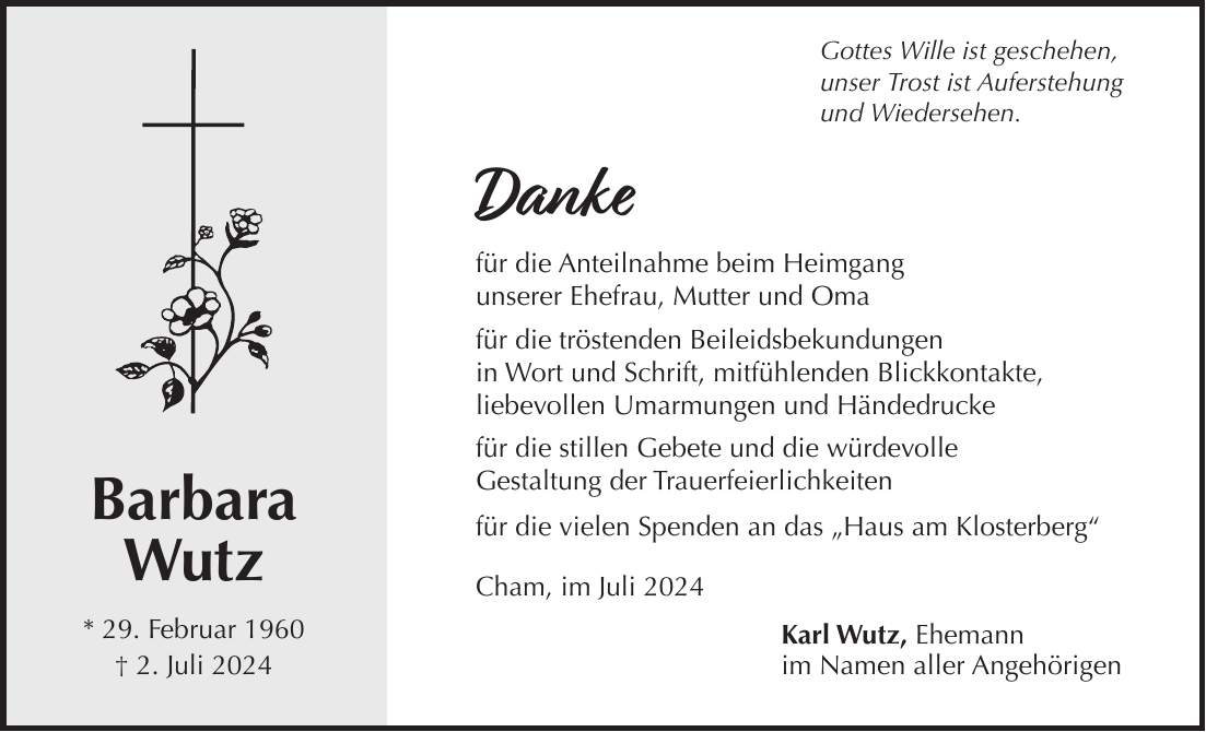 Barbara Wutz * 29. Februar 1960 + 2. Juli 2024Gottes Wille ist geschehen, unser Trost ist Auferstehung und Wiedersehen. Danke für die Anteilnahme beim Heimgang unserer Ehefrau, Mutter und Oma für die tröstenden Beileidsbekundungen in Wort und Schrift, mitfühlenden Blickkontakte, liebevollen Umarmungen und Händedrucke für die stillen Gebete und die würdevolle Gestaltung der Trauerfeierlichkeiten für die vielen Spenden an das 'Haus am Klosterberg' Cham, im Juli 2024 Karl Wutz, Ehemann im Namen aller Angehörigen