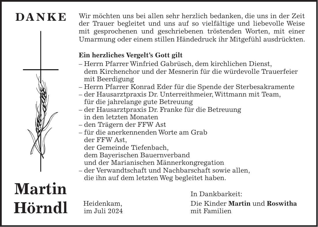 Wir möchten uns bei allen sehr herzlich bedanken, die uns in der Zeit der Trauer begleitet und uns auf so vielfältige und liebevolle Weise mit gesprochenen und geschriebenen tröstenden Worten, mit einer Umarmung oder einem stillen Händedruck ihr Mitgefühl ausdrückten. Ein herzliches Vergelts Gott gilt - Herrn Pfarrer Winfried Gabrüsch, dem kirchlichen Dienst, dem Kirchenchor und der Mesnerin für die würdevolle Trauerfeier mit Beerdigung - Herrn Pfarrer Konrad Eder für die Spende der Sterbesakramente - der Hausarztpraxis Dr. Unterreithmeier, Wittmann mit Team, für die jahrelange gute Betreuung - der Hausarztpraxis Dr. Franke für die Betreuung in den letzten Monaten - den Trägern der FFW Ast - für die anerkennenden Worte am Grab der FFW Ast, der Gemeinde Tiefenbach, dem Bayerischen Bauernverband und der Marianischen Männerkongregation - der Verwandtschaft und Nachbarschaft sowie allen, die ihn auf dem letzten Weg begleitet haben. In Dankbarkeit: Heidenkam, Die Kinder Martin und Roswitha im Juli 2024 mit FamilienDanke Martin Hörndl