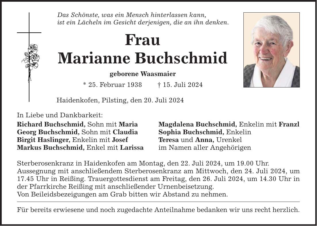 Das Schönste, was ein Mensch hinterlassen kann, ist ein Lächeln im Gesicht derjenigen, die an ihn denken. Frau Marianne Buchschmid geborene Waasmaier * 25. Februar ***. Juli 2024 Haidenkofen, Pilsting, den 20. Juli 2024 In Liebe und Dankbarkeit: Richard Buchschmid, Sohn mit Maria Magdalena Buchschmid, Enkelin mit Franzl Georg Buchschmid, Sohn mit Claudia Sophia Buchschmid, Enkelin Birgit Haslinger, Enkelin mit Josef Teresa und Anna, Urenkel Markus Buchschmid, Enkel mit Larissa im Namen aller Angehörigen Sterberosenkranz in Haidenkofen am Montag, den 22. Juli 2024, um 19.00 Uhr. Aussegnung mit anschließendem Sterberosenkranz am Mittwoch, den 24. Juli 2024, um 17.45 Uhr in Reißing. Trauergottesdienst am Freitag, den 26. Juli 2024, um 14.30 Uhr in der Pfarrkirche Reißing mit anschließender Urnenbeisetzung. Von Beileidsbezeigungen am Grab bitten wir Abstand zu nehmen. Für bereits erwiesene und noch zugedachte Anteilnahme bedanken wir uns recht herzlich.