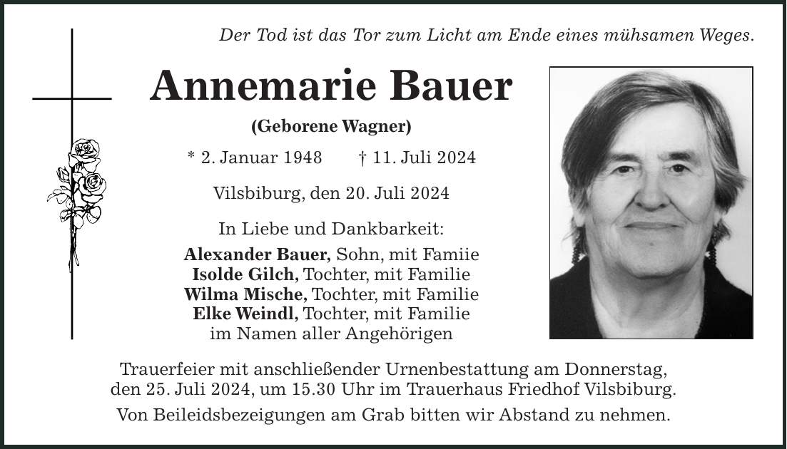 Der Tod ist das Tor zum Licht am Ende eines mühsamen Weges. Annemarie Bauer (Geborene Wagner) * 2. Januar 1948 + 11. Juli 2024 Vilsbiburg, den 20. Juli 2024 In Liebe und Dankbarkeit: Alexander Bauer, Sohn, mit Famiie Isolde Gilch, Tochter, mit Familie Wilma Mische, Tochter, mit Familie Elke Weindl, Tochter, mit Familie im Namen aller Angehörigen Trauerfeier mit anschließender Urnenbestattung am Donnerstag, den 25. Juli 2024, um 15.30 Uhr im Trauerhaus Friedhof Vilsbiburg. Von Beileidsbezeigungen am Grab bitten wir Abstand zu nehmen.