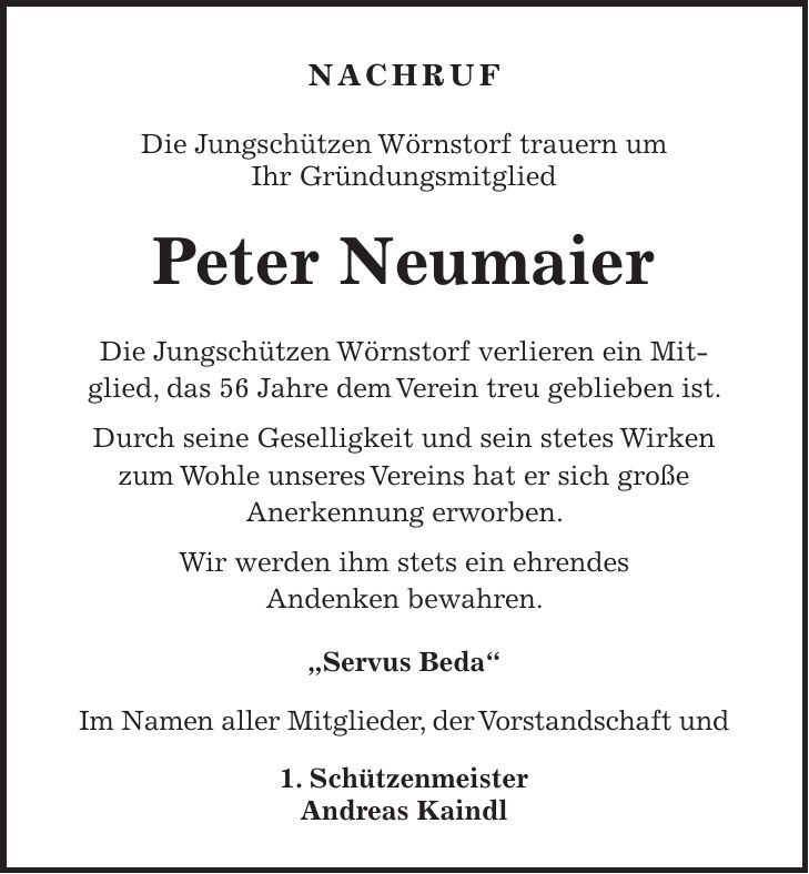 NACHRUF Die Jungschützen Wörnstorf trauern um Ihr Gründungsmitglied Peter Neumaier Die Jungschützen Wörnstorf verlieren ein Mitglied, das 56 Jahre dem Verein treu geblieben ist. Durch seine Geselligkeit und sein stetes Wirken zum Wohle unseres Vereins hat er sich große Anerkennung erworben. Wir werden ihm stets ein ehrendes Andenken bewahren. 'Servus Beda' Im Namen aller Mitglieder, der Vorstandschaft und 1. Schützenmeister Andreas Kaindl