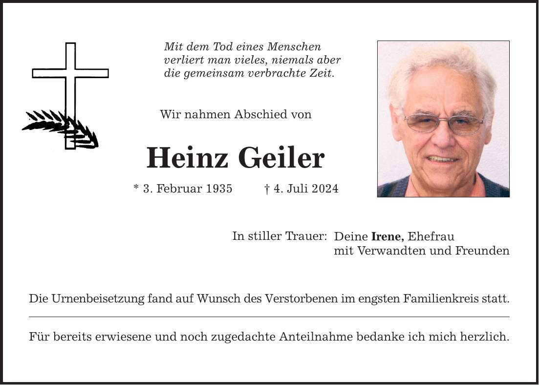 Mit dem Tod eines Menschen verliert man vieles, niemals aber die gemeinsam verbrachte Zeit. Wir nahmen Abschied von Heinz Geiler * 3. Februar 1935   4. Juli 2024 In stiller Trauer: Die Urnenbeisetzung fand auf Wunsch des Verstorbenen im engsten Familienkreis statt. Für bereits erwiesene und noch zugedachte Anteilnahme bedanke ich mich herzlich. Deine Irene, Ehefrau mit Verwandten und Freunden