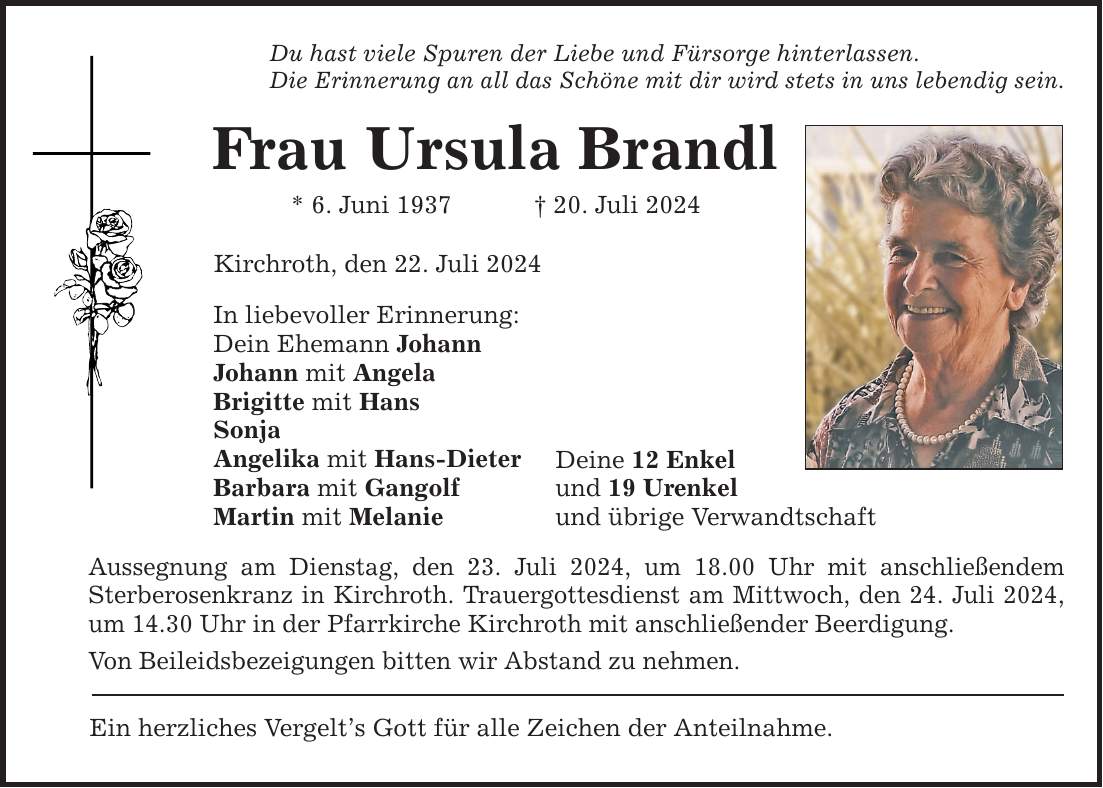 Du hast viele Spuren der Liebe und Fürsorge hinterlassen. Die Erinnerung an all das Schöne mit dir wird stets in uns lebendig sein. Frau Ursula Brandl * 6. Juni ***. Juli 2024 Kirchroth, den 22. Juli 2024 In liebevoller Erinnerung: Dein Ehemann Johann Johann mit Angela Brigitte mit Hans Sonja Angelika mit Hans-Dieter Barbara mit Gangolf Martin mit Melanie Deine 12 Enkel und 19 Urenkel und übrige Verwandtschaft Aussegnung am Dienstag, den 23. Juli 2024, um 18.00 Uhr mit anschließendem Sterberosenkranz in Kirchroth. Trauergottesdienst am Mittwoch, den 24. Juli 2024, um 14.30 Uhr in der Pfarrkirche Kirchroth mit anschließender Beerdigung. Von Beileidsbezeigungen bitten wir Abstand zu nehmen. Ein herzliches Vergelts Gott für alle Zeichen der Anteilnahme.