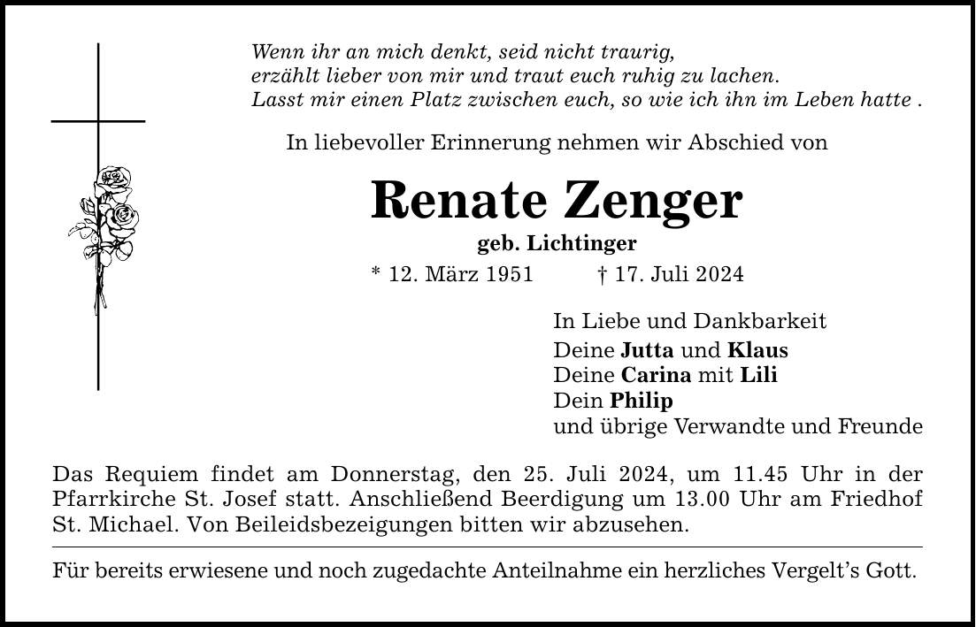 Wenn ihr an mich denkt, seid nicht traurig,erzählt lieber von mir und traut euch ruhig zu lachen.Lasst mir einen Platz zwischen euch, so wie ich ihn im Leben hatte .In liebevoller Erinnerung nehmen wir Abschied vonRenate Zengergeb. Lichtinger* 12. März ***. Juli 2024Das Requiem findet am Donnerstag, den 25. Juli 2024, um 11.45 Uhr in der Pfarrkirche St. Josef statt. Anschließend Beerdigung um 13.00 Uhr am Friedhof St. Michael. Von Beileidsbezeigungen bitten wir abzusehen. Für bereits erwiesene und noch zugedachte Anteilnahme ein herzliches Vergelts Gott. In Liebe und DankbarkeitDeine Jutta und KlausDeine Carina mit LiliDein Philipund übrige Verwandte und Freunde