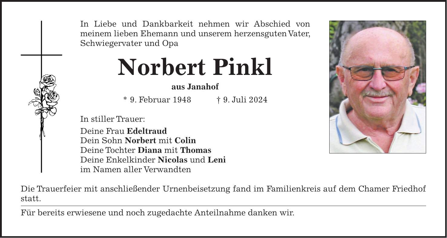 In Liebe und Dankbarkeit nehmen wir Abschied von meinem lieben Ehemann und unserem herzensguten Vater, Schwiegervater und Opa Norbert Pinkl aus Janahof * 9. Februar 1948 + 9. Juli 2024 In stiller Trauer: Deine Frau Edeltraud Dein Sohn Norbert mit Colin Deine Tochter Diana mit Thomas Deine Enkelkinder Nicolas und Leni im Namen aller Verwandten Die Trauerfeier mit anschließender Urnenbeisetzung fand im Familienkreis auf dem Chamer Friedhof statt. Für bereits erwiesene und noch zugedachte Anteilnahme danken wir.