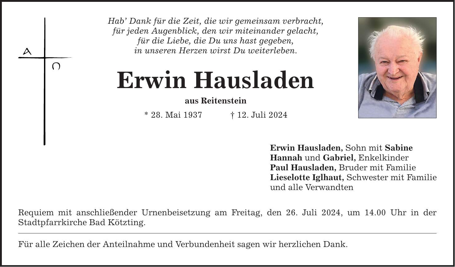 Hab Dank für die Zeit, die wir gemeinsam verbracht, für jeden Augenblick, den wir miteinander gelacht, für die Liebe, die Du uns hast gegeben, in unseren Herzen wirst Du weiterleben. Erwin Hausladen aus Reitenstein * 28. Mai ***. Juli 2024 Requiem mit anschließender Urnenbeisetzung am Freitag, den 26. Juli 2024, um 14.00 Uhr in der Stadtpfarrkirche Bad Kötzting. Für alle Zeichen der Anteilnahme und Verbundenheit sagen wir herzlichen Dank. Erwin Hausladen, Sohn mit Sabine Hannah und Gabriel, Enkelkinder Paul Hausladen, Bruder mit Familie Lieselotte Iglhaut, Schwester mit Familie und alle Verwandten