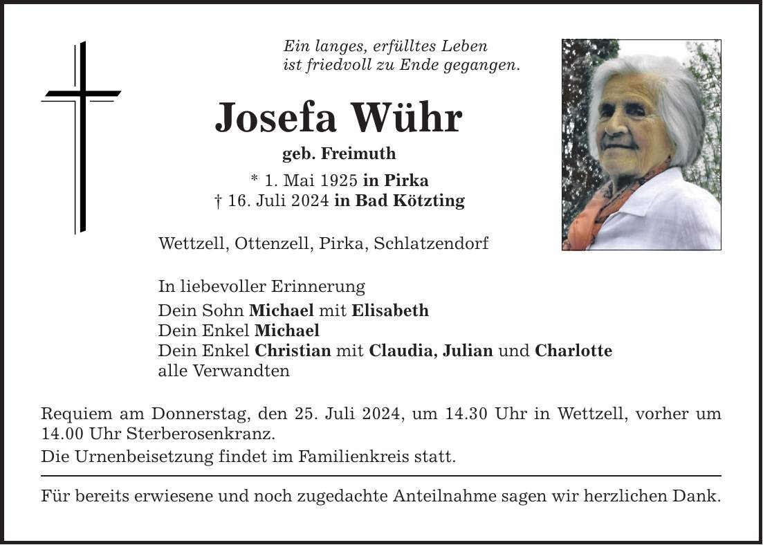 Ein langes, erfülltes Lebenist friedvoll zu Ende gegangen.Josefa Wührgeb. Freimuth* 1. Mai 1925 in Pirka 16. Juli 2024 in Bad KötztingWettzell, Ottenzell, Pirka, SchlatzendorfIn liebevoller ErinnerungDein Sohn Michael mit ElisabethDein Enkel Michael Dein Enkel Christian mit Claudia, Julian und Charlottealle Verwandten Requiem am Donnerstag, den 25. Juli 2024, um 14.30 Uhr in Wettzell, vorher um 14.00 Uhr Sterberosenkranz.Die Urnenbeisetzung findet im Familienkreis statt.Für bereits erwiesene und noch zugedachte Anteilnahme sagen wir herzlichen Dank.