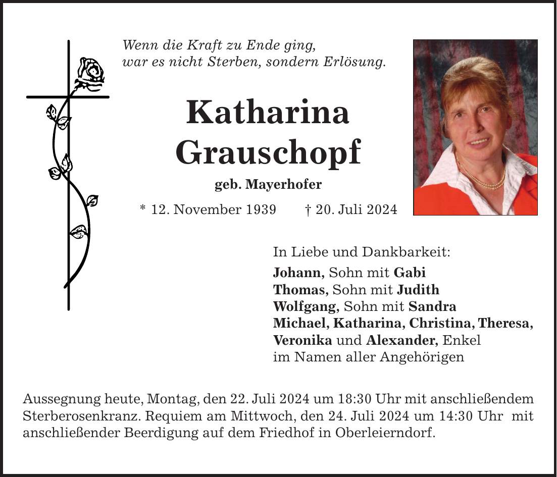 Wenn die Kraft zu Ende ging, war es nicht Sterben, sondern Erlösung. Katharina Grauschopf geb. Mayerhofer * 12. November 1939 + 20. Juli 2024 In Liebe und Dankbarkeit: Johann, Sohn mit Gabi Thomas, Sohn mit Judith Wolfgang, Sohn mit Sandra Michael, Katharina, Christina, Theresa, Veronika und Alexander, Enkel im Namen aller Angehörigen Aussegnung heute, Montag, den 22. Juli 2024 um 18:30 Uhr mit anschließendem Sterberosenkranz. Requiem am Mittwoch, den 24. Juli 2024 um 14:30 Uhr mit anschließender Beerdigung auf dem Friedhof in Oberleierndorf.