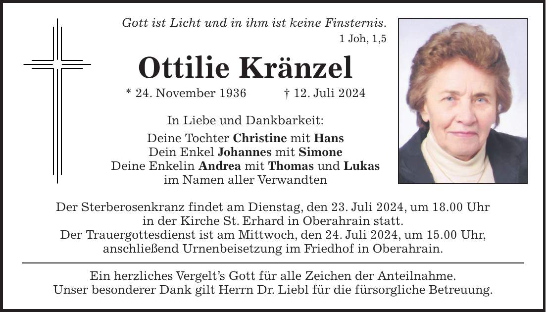 Gott ist Licht und in ihm ist keine Finsternis. 1 Joh, 1,5 Ottilie Kränzel * 24. November 1936 + 12. Juli 2024 In Liebe und Dankbarkeit: Deine Tochter Christine mit Hans Dein Enkel Johannes mit Simone Deine Enkelin Andrea mit Thomas und Lukas im Namen aller Verwandten Der Sterberosenkranz findet am Dienstag, den 23. Juli 2024, um 18.00 Uhr in der Kirche St. Erhard in Oberahrain statt. Der Trauergottesdienst ist am Mittwoch, den 24. Juli 2024, um 15.00 Uhr, anschließend Urnenbeisetzung im Friedhof in Oberahrain. Ein herzliches Vergelts Gott für alle Zeichen der Anteilnahme. Unser besonderer Dank gilt Herrn Dr. Liebl für die fürsorgliche Betreuung.