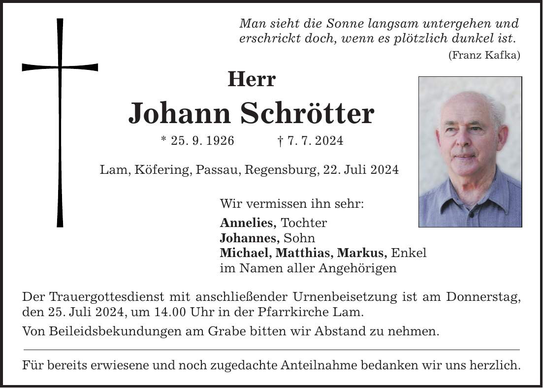 Man sieht die Sonne langsam untergehen und erschrickt doch, wenn es plötzlich dunkel ist. (Franz Kafka) Herr Johann Schrötter * 25. 9. 1926 + 7. 7. 2024 Lam, Köfering, Passau, Regensburg, 22. Juli 2024 Wir vermissen ihn sehr: Annelies, Tochter Johannes, Sohn Michael, Matthias, Markus, Enkel im Namen aller Angehörigen Der Trauergottesdienst mit anschließender Urnenbeisetzung ist am Donnerstag, den 25. Juli 2024, um 14.00 Uhr in der Pfarrkirche Lam. Von Beileidsbekundungen am Grabe bitten wir Abstand zu nehmen. Für bereits erwiesene und noch zugedachte Anteilnahme bedanken wir uns herzlich.