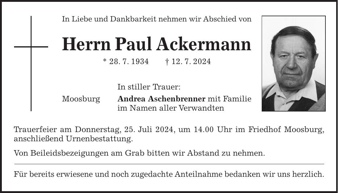 In Liebe und Dankbarkeit nehmen wir Abschied von Herrn Paul Ackermann * 28. 7. 1934 + 12. 7. 2024 In stiller Trauer: Moosburg Andrea Aschenbrenner mit Familie im Namen aller Verwandten Trauerfeier am Donnerstag, 25. Juli 2024, um 14.00 Uhr im Friedhof Moosburg, anschließend Urnenbestattung. Von Beileidsbezeigungen am Grab bitten wir Abstand zu nehmen. Für bereits erwiesene und noch zugedachte Anteilnahme bedanken wir uns herzlich.