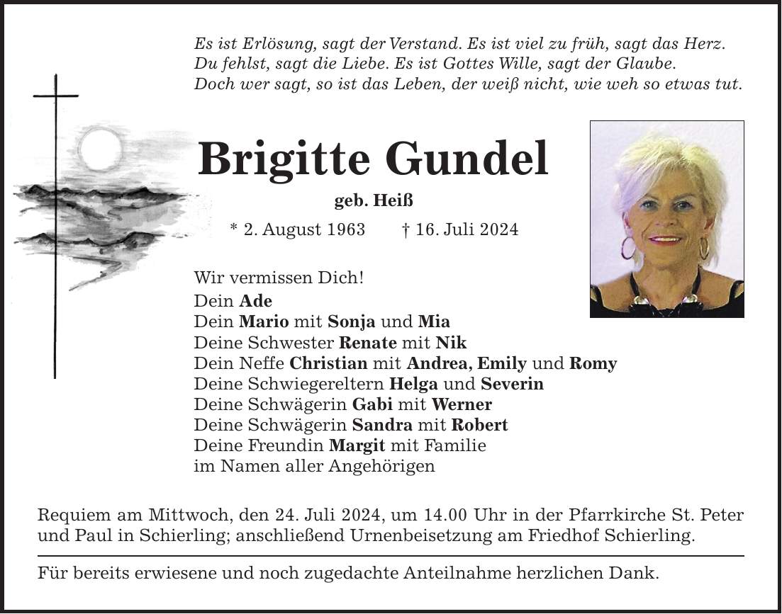 Es ist Erlösung, sagt der Verstand. Es ist viel zu früh, sagt das Herz. Du fehlst, sagt die Liebe. Es ist Gottes Wille, sagt der Glaube. Doch wer sagt, so ist das Leben, der weiß nicht, wie weh so etwas tut. Brigitte Gundel geb. Heiß * 2. August 1963 + 16. Juli 2024 Wir vermissen Dich! Dein Ade Dein Mario mit Sonja und Mia Deine Schwester Renate mit Nik Dein Neffe Christian mit Andrea, Emily und Romy Deine Schwiegereltern Helga und Severin Deine Schwägerin Gabi mit Werner Deine Schwägerin Sandra mit Robert Deine Freundin Margit mit Familie im Namen aller Angehörigen Requiem am Mittwoch, den 24. Juli 2024, um 14.00 Uhr in der Pfarrkirche St. Peter und Paul in Schierling; anschließend Urnenbeisetzung am Friedhof Schierling. Für bereits erwiesene und noch zugedachte Anteilnahme herzlichen Dank.