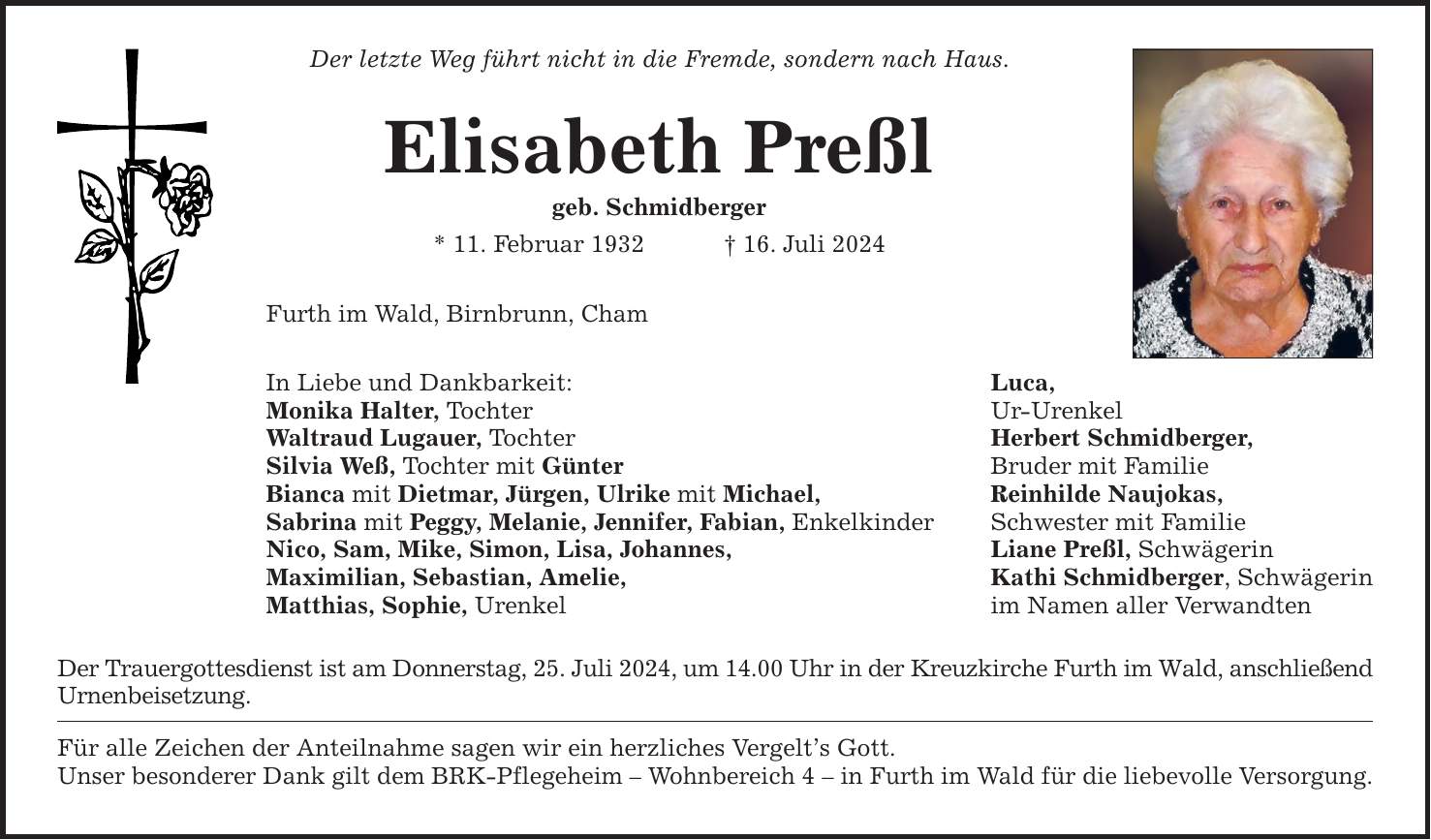 Der letzte Weg führt nicht in die Fremde, sondern nach Haus. Elisabeth Preßl geb. Schmidberger * 11. Februar ***. Juli 2024 Furth im Wald, Birnbrunn, Cham In Liebe und Dankbarkeit: Luca, Monika Halter, Tochter Ur-Urenkel Waltraud Lugauer, Tochter Herbert Schmidberger, Silvia Weß, Tochter mit Günter Bruder mit Familie Bianca mit Dietmar, Jürgen, Ulrike mit Michael, Reinhilde Naujokas, Sabrina mit Peggy, Melanie, Jennifer, Fabian, Enkelkinder Schwester mit Familie Nico, Sam, Mike, Simon, Lisa, Johannes, Liane Preßl, Schwägerin Maximilian, Sebastian, Amelie, Kathi Schmidberger, Schwägerin Matthias, Sophie, Urenkel im Namen aller Verwandten Der Trauergottesdienst ist am Donnerstag, 25. Juli 2024, um 14.00 Uhr in der Kreuzkirche Furth im Wald, anschließend Urnenbeisetzung. Für alle Zeichen der Anteilnahme sagen wir ein herzliches Vergelts Gott. Unser besonderer Dank gilt dem BRK-Pflegeheim  Wohnbereich 4  in Furth im Wald für die liebevolle Versorgung.