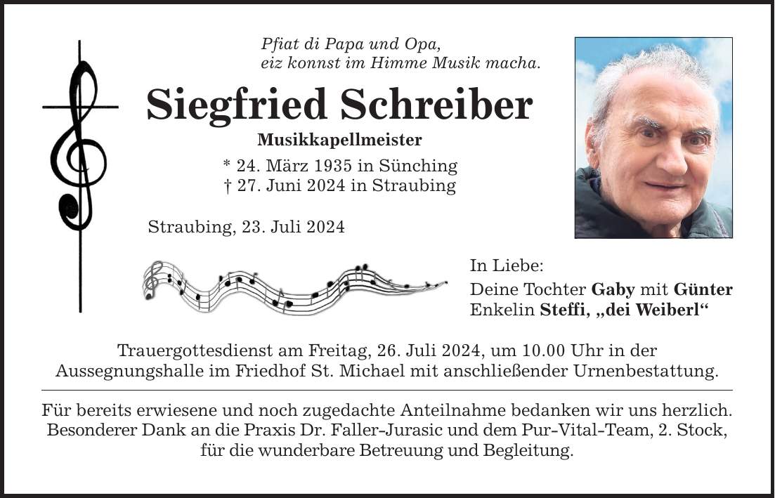 Pfiat di Papa und Opa, eiz konnst im Himme Musik macha. Siegfried Schreiber Musikkapellmeister * 24. März 1935 in Sünching  27. Juni 2024 in Straubing Straubing, 23. Juli 2024 Trauergottesdienst am Freitag, 26. Juli 2024, um 10.00 Uhr in der Aussegnungs­halle im Friedhof St. Michael mit anschließender Urnenbestattung. Für bereits erwiesene und noch zugedachte Anteilnahme bedanken wir uns herzlich. Besonderer Dank an die Praxis Dr. Faller-Jurasic und dem Pur-Vital-Team, 2. Stock, für die wunderbare Betreuung und Begleitung. In Liebe: Deine Tochter Gaby mit Günter Enkelin Steffi, dei Weiberl