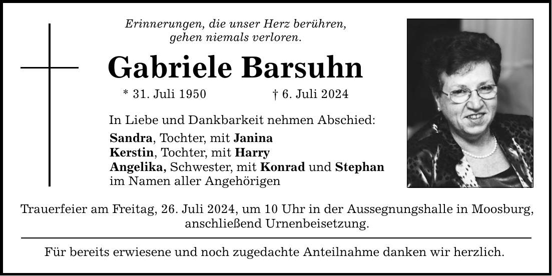 Erinnerungen, die unser Herz berühren, gehen niemals verloren. Gabriele Barsuhn * 31. Juli 1950 6. Juli 2024 In Liebe und Dankbarkeit nehmen Abschied: Sandra, Tochter, mit Janina Kerstin, Tochter, mit Harry Angelika, Schwester, mit Konrad und Stephan im Namen aller Angehörigen Trauerfeier am Freitag, 26. Juli 2024, um 10 Uhr in der Aussegnungshalle in Moosburg, anschließend Urnenbeisetzung. Für bereits erwiesene und noch zugedachte Anteilnahme danken wir herzlich.