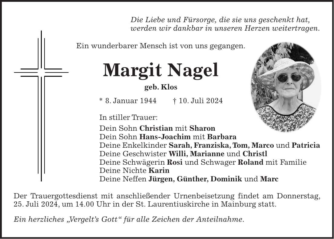 Die Liebe und Fürsorge, die sie uns geschenkt hat, werden wir dankbar in unseren Herzen weitertragen. Ein wunderbarer Mensch ist von uns gegangen. Margit Nagel geb. Klos * 8. Januar 1944 + 10. Juli 2024 In stiller Trauer: Dein Sohn Christian mit Sharon Dein Sohn Hans-Joachim mit Barbara Deine Enkelkinder Sarah, Franziska, Tom, Marco und Patricia Deine Geschwister Willi, Marianne und Christl Deine Schwägerin Rosi und Schwager Roland mit Familie Deine Nichte Karin Deine Neffen Jürgen, Günther, Dominik und Marc Der Trauergottesdienst mit anschließender Urnenbeisetzung findet am Donnerstag, 25. Juli 2024, um 14.00 Uhr in der St. Laurentiuskirche in Mainburg statt. Ein herzliches 'Vergelts Gott' für alle Zeichen der Anteilnahme.