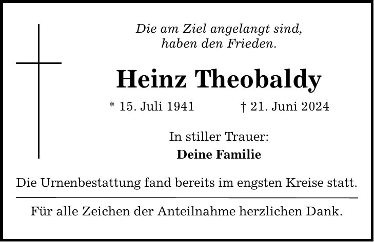 Die am Ziel angelangt sind, haben den Frieden. Heinz Theobaldy * 15. Juli ***. Juni 2024 In stiller Trauer: Deine Familie Die Urnenbestattung fand bereits im engsten Kreise statt. Für alle Zeichen der Anteilnahme herzlichen Dank.