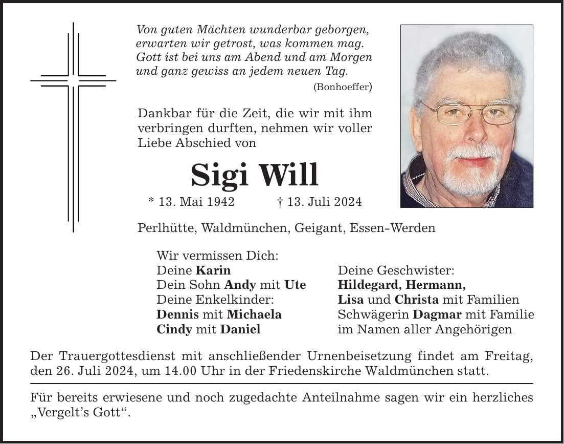 Von guten Mächten wunderbar geborgen, erwarten wir getrost, was kommen mag. Gott ist bei uns am Abend und am Morgen und ganz gewiss an jedem neuen Tag. (Bonhoeffer) Dankbar für die Zeit, die wir mit ihm verbringen durften, nehmen wir voller Liebe Abschied von Sigi Will * 13. Mai ***. Juli 2024 Perlhütte, Waldmünchen, Geigant, Essen-Werden Wir vermissen Dich: Deine Karin Deine Geschwister: Dein Sohn Andy mit Ute Hildegard, Hermann, Deine Enkelkinder: Lisa und Christa mit Familien Dennis mit Michaela Schwägerin Dagmar mit Familie Cindy mit Daniel im Namen aller Angehörigen Der Trauergottesdienst mit anschließender Urnenbeisetzung findet am Freitag, den 26. Juli 2024, um 14.00 Uhr in der Friedenskirche Waldmünchen statt. Für bereits erwiesene und noch zugedachte Anteilnahme sagen wir ein herzliches Vergelts Gott.