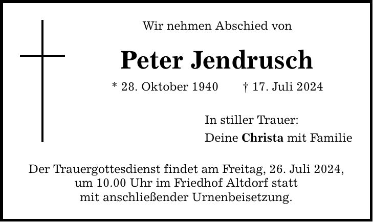 Wir nehmen Abschied von Peter Jendrusch * 28. Oktober ***. Juli 2024 Der Trauergottesdienst findet am Freitag, 26. Juli 2024, um 10.00 Uhr im Friedhof Altdorf statt mit anschließender Urnenbeisetzung. In stiller Trauer: Deine Christa mit Familie