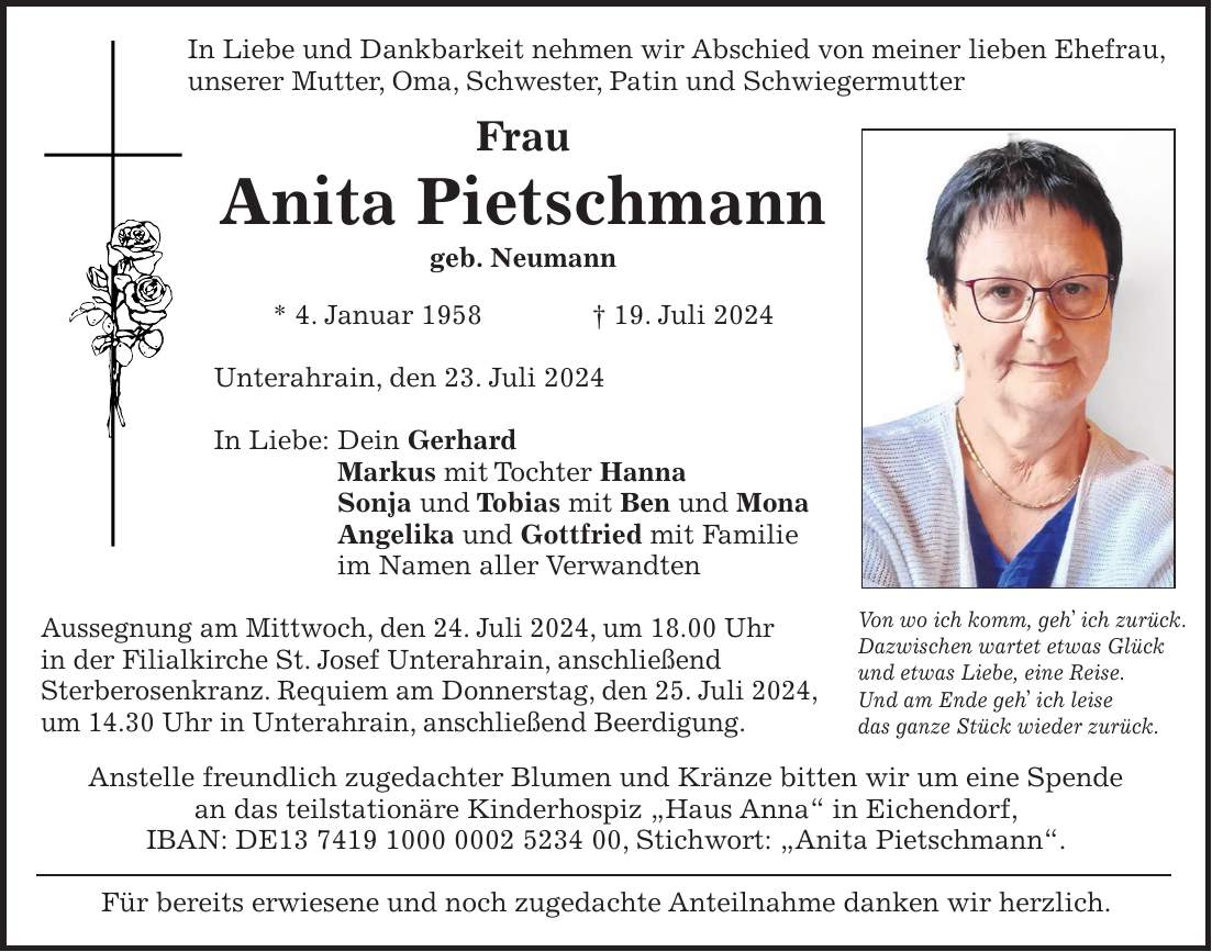 In Liebe und Dankbarkeit nehmen wir Abschied von meiner lieben Ehefrau, unserer Mutter, Oma, Schwester, Patin und Schwiegermutter Frau Anita Pietschmann geb. Neumann * 4. Januar 1958 + 19. Juli 2024 Unterahrain, den 23. Juli 2024 In Liebe: Dein Gerhard Markus mit Tochter Hanna Sonja und Tobias mit Ben und Mona Angelika und Gottfried mit Familie im Namen aller Verwandten Aussegnung am Mittwoch, den 24. Juli 2024, um 18.00 Uhr in der Filialkirche St. Josef Unterahrain, anschließend Sterberosenkranz. Requiem am Donnerstag, den 25. Juli 2024, um 14.30 Uhr in Unterahrain, anschließend Beerdigung. Anstelle freundlich zugedachter Blumen und Kränze bitten wir um eine Spende an das teilstationäre Kinderhospiz 'Haus Anna' in Eichendorf, IBAN: DE***, Stichwort: 'Anita Pietschmann'. Für bereits erwiesene und noch zugedachte Anteilnahme danken wir herzlich.Von wo ich komm, geh ich zurück. Dazwischen wartet etwas Glück und etwas Liebe, eine Reise. Und am Ende geh ich leise das ganze Stück wieder zurück.