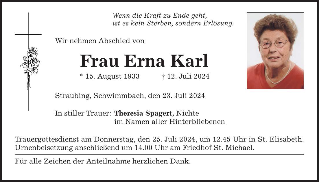 Wenn die Kraft zu Ende geht, ist es kein Sterben, sondern Erlösung. Wir nehmen Abschied von Frau Erna Karl * 15. August ***. Juli 2024 Straubing, Schwimmbach, den 23. Juli 2024 In stiller Trauer: Theresia Spagert, Nichte im Namen aller Hinterbliebenen Trauergottesdienst am Donnerstag, den 25. Juli 2024, um 12.45 Uhr in St. Elisabeth. Urnenbeisetzung anschließend um 14.00 Uhr am Friedhof St. Michael. Für alle Zeichen der Anteilnahme herzlichen Dank.