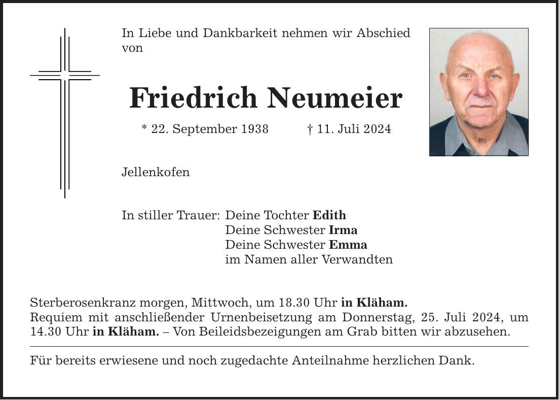 In Liebe und Dankbarkeit nehmen wir Abschied von Friedrich Neumeier * 22. September ***. Juli 2024 Jellenkofen In stiller Trauer: Deine Tochter Edith Deine Schwester Irma Deine Schwester Emma im Namen aller Verwandten Sterberosenkranz morgen, Mittwoch, um 18.30 Uhr in Kläham. Requiem mit anschließender Urnenbeisetzung am Donnerstag, 25. Juli 2024, um 14.30 Uhr in Kläham.  Von Beileidsbezeigungen am Grab bitten wir abzusehen. Für bereits erwiesene und noch zugedachte Anteilnahme herzlichen Dank.