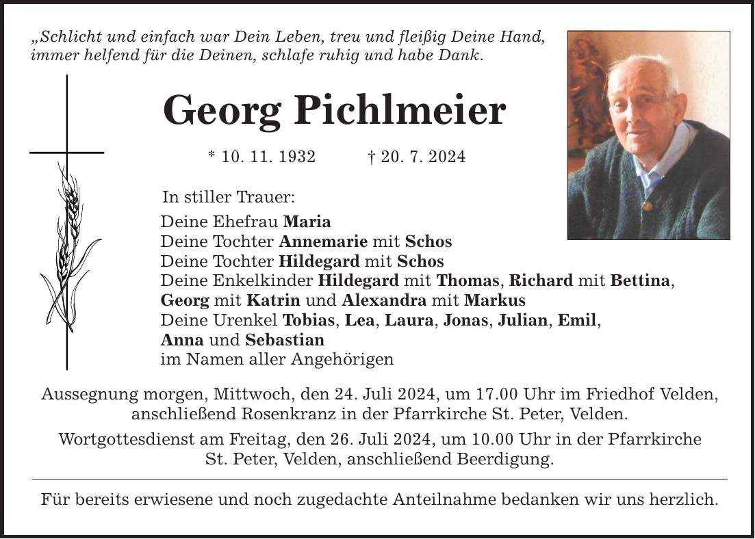 Schlicht und einfach war Dein Leben, treu und fleißig Deine Hand, immer helfend für die Deinen, schlafe ruhig und habe Dank. Georg Pichlmeier * 10. 11. ***. 7. 2024 In stiller Trauer: Deine Ehefrau Maria Deine Tochter Annemarie mit Schos Deine Tochter Hildegard mit Schos Deine Enkelkinder Hildegard mit Thomas, Richard mit Bettina, Georg mit Katrin und Alexandra mit Markus Deine Urenkel Tobias, Lea, Laura, Jonas, Julian, Emil, Anna und Sebastian im Namen aller Angehörigen Aussegnung morgen, Mittwoch, den 24. Juli 2024, um 17.00 Uhr im Friedhof Velden, anschließend Rosenkranz in der Pfarrkirche St. Peter, Velden. Wortgottesdienst am Freitag, den 26. Juli 2024, um 10.00 Uhr in der Pfarrkirche St. Peter, Velden, anschließend Beerdigung. Für bereits erwiesene und noch zugedachte Anteilnahme bedanken wir uns herzlich.