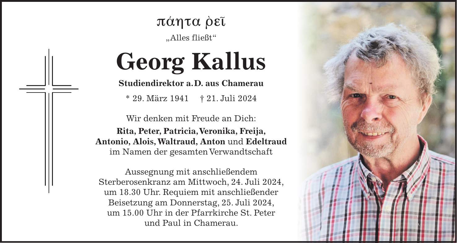 - 'Alles fließt' Georg Kallus Studiendirektor a. D. aus Chamerau * 29. März 1941 + 21. Juli 2024 Wir denken mit Freude an Dich: Rita, Peter, Patricia, Veronika, Freija, Antonio, Alois, Waltraud, Anton und Edeltraud im Namen der gesamten Verwandtschaft Aussegnung mit anschließendem Sterberosenkranz am Mittwoch, 24. Juli 2024, um 18.30 Uhr. Requiem mit anschließender Beisetzung am Donnerstag, 25. Juli 2024, um 15.00 Uhr in der Pfarrkirche St. Peter und Paul in Chamerau.