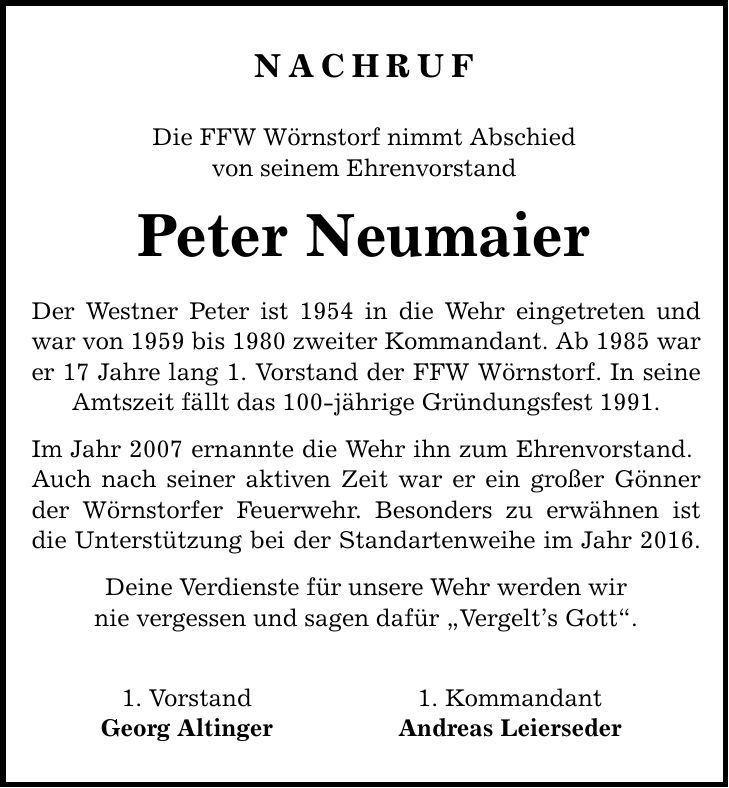 Nachruf Die FFW Wörnstorf nimmt Abschied von seinem Ehrenvorstand Peter Neumaier Der Westner Peter ist 1954 in die Wehr eingetreten und war von 1959 bis 1980 zweiter Kommandant. Ab 1985 war er 17 Jahre lang 1. Vorstand der FFW Wörnstorf. In seine Amtszeit fällt das 100-jährige Gründungsfest 1991. Im Jahr 2007 ernannte die Wehr ihn zum Ehrenvorstand. Auch nach seiner aktiven Zeit war er ein großer Gönner der Wörnstorfer Feuerwehr. Besonders zu erwähnen ist die Unterstützung bei der Standartenweihe im Jahr 2016. Deine Verdienste für unsere Wehr werden wir nie vergessen und sagen dafür Vergelts Gott. 1. Vorstand 1. Kommandant Georg Altinger Andreas Leierseder