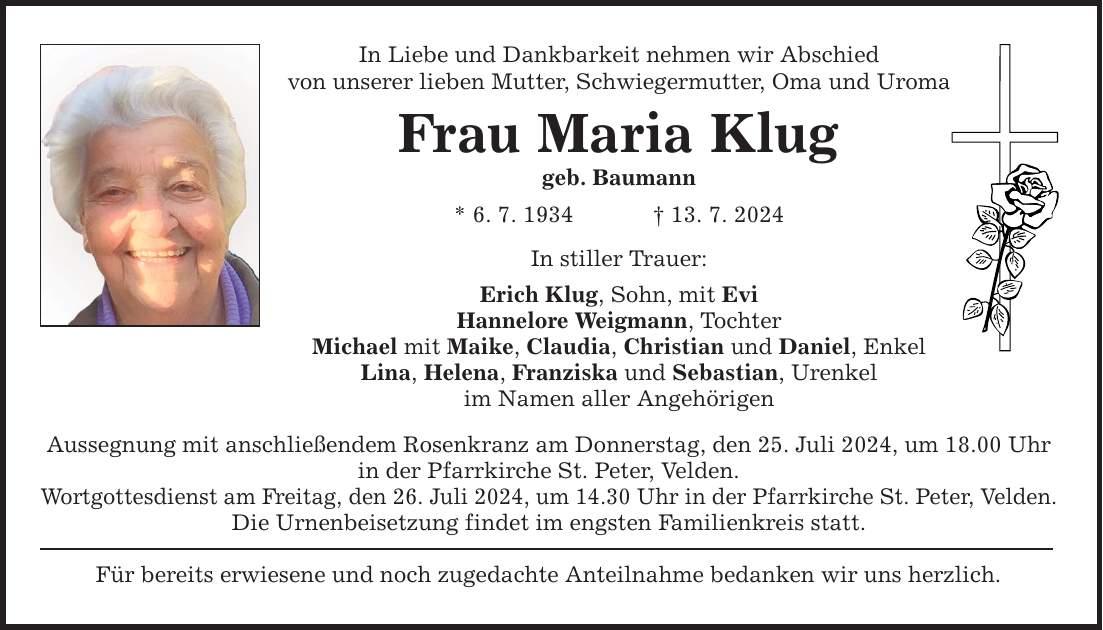 In Liebe und Dankbarkeit nehmen wir Abschied von unserer lieben Mutter, Schwiegermutter, Oma und Uroma Frau Maria Klug geb. Baumann * 6. 7. ***. 7. 2024 In stiller Trauer: Erich Klug, Sohn, mit Evi Hannelore Weigmann, Tochter Michael mit Maike, Claudia, Christian und Daniel, Enkel Lina, Helena, Franziska und Sebastian, Urenkel im Namen aller Angehörigen Aussegnung mit anschließendem Rosenkranz am Donnerstag, den 25. Juli 2024, um 18.00 Uhr in der Pfarrkirche St. Peter, Velden. Wortgottesdienst am Freitag, den 26. Juli 2024, um 14.30 Uhr in der Pfarrkirche St. Peter, Velden. Die Urnenbeisetzung findet im engsten Familienkreis statt. Für bereits erwiesene und noch zugedachte Anteilnahme bedanken wir uns herzlich.