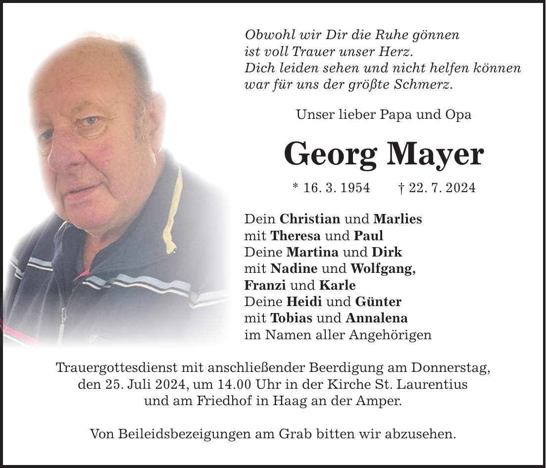 Obwohl wir Dir die Ruhe gönnen ist voll Trauer unser Herz. Dich leiden sehen und nicht helfen können war für uns der größte Schmerz. Unser lieber Papa und Opa Georg Mayer * 16. 3. 1954 + 22. 7. 2024 Dein Christian und Marlies mit Theresa und Paul Deine Martina und Dirk mit Nadine und Wolfgang, Franzi und Karle Deine Heidi und Günter mit Tobias und Annalena im Namen aller Angehörigen Trauergottesdienst mit anschließender Beerdigung am Donnerstag, den 25. Juli 2024, um 14.00 Uhr in der Kirche St. Laurentius und am Friedhof in Haag an der Amper. Von Beileidsbezeigungen am Grab bitten wir abzusehen.