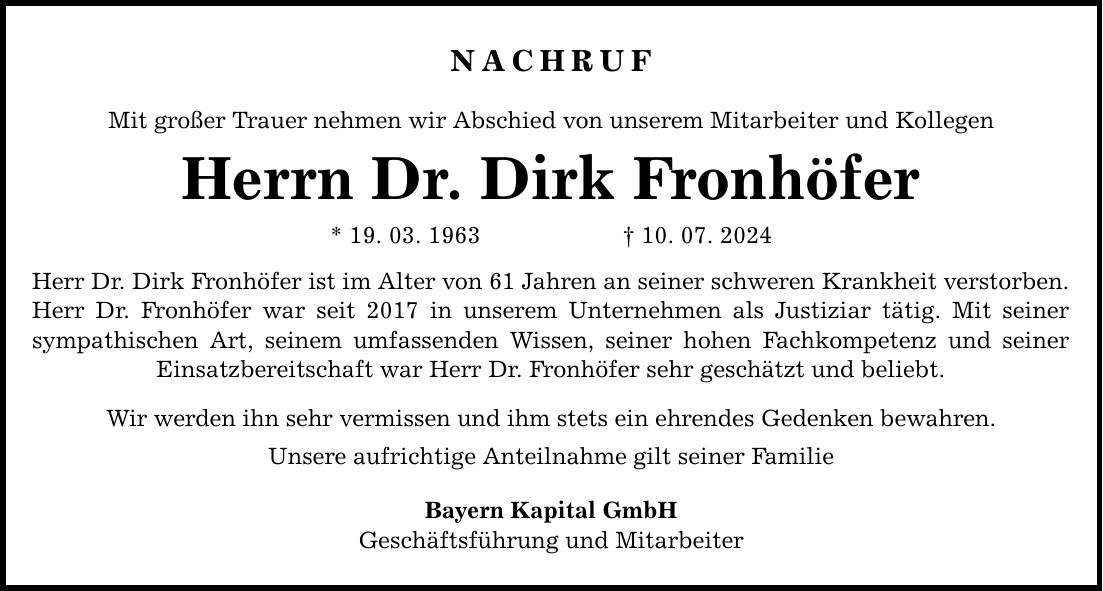 Nachruf Mit großer Trauer nehmen wir Abschied von unserem Mitarbeiter und Kollegen Herrn Dr. Dirk Fronhöfer * 19. 03. ***. 07. 2024 Herr Dr. Dirk Fronhöfer ist im Alter von 61 Jahren an seiner schweren Krankheit verstorben. Herr Dr. Fronhöfer war seit 2017 in unserem Unternehmen als Justiziar tätig. Mit seiner sympathischen Art, seinem umfassenden Wissen, seiner hohen Fachkompetenz und seiner Einsatzbereitschaft war Herr Dr. Fronhöfer sehr geschätzt und beliebt. Wir werden ihn sehr vermissen und ihm stets ein ehrendes Gedenken bewahren. Unsere aufrichtige Anteilnahme gilt seiner Familie Bayern Kapital GmbH Geschäftsführung und Mitarbeiter