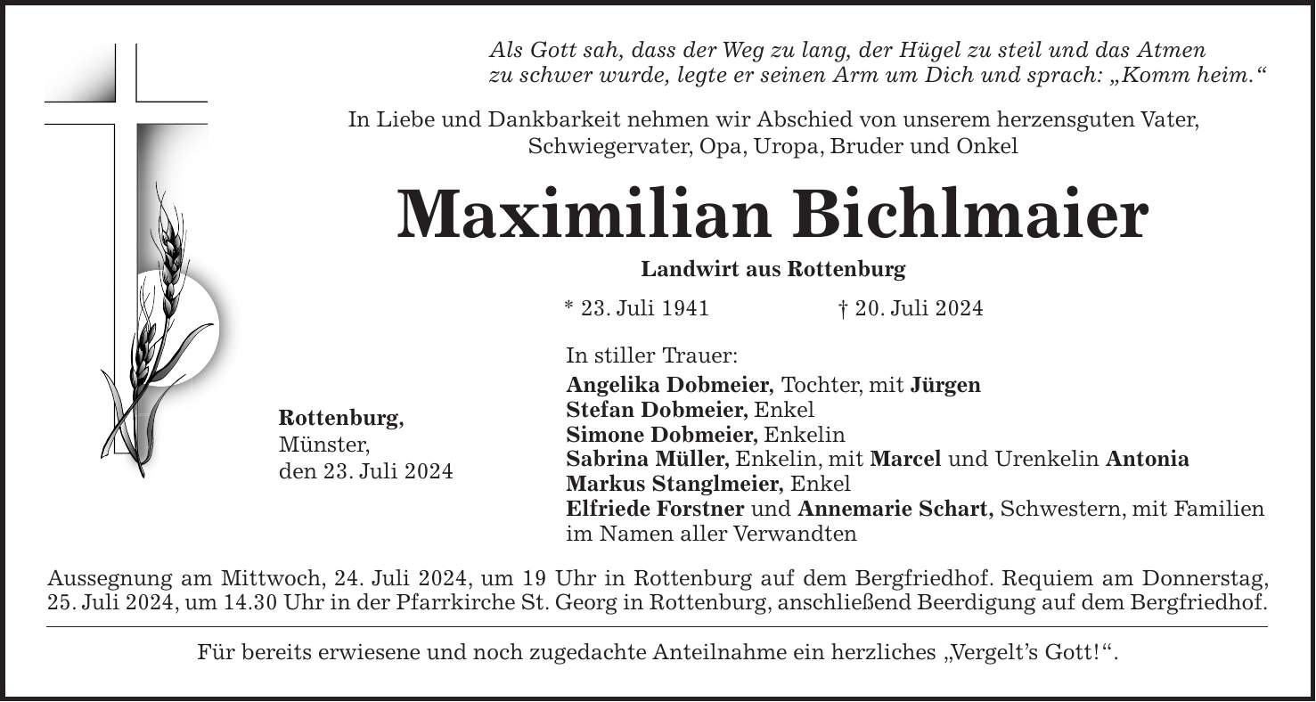 Als Gott sah, dass der Weg zu lang, der Hügel zu steil und das Atmen zu schwer wurde, legte er seinen Arm um Dich und sprach: 'Komm heim.' In Liebe und Dankbarkeit nehmen wir Abschied von unserem herzensguten Vater, Schwiegervater, Opa, Uropa, Bruder und Onkel Maximilian Bichlmaier Landwirt aus Rottenburg * 23. Juli 1941 + 20. Juli 2024 In stiller Trauer: Angelika Dobmeier, Tochter, mit Jürgen Stefan Dobmeier, Enkel Simone Dobmeier, Enkelin Sabrina Müller, Enkelin, mit Marcel und Urenkelin Antonia Markus Stanglmeier, Enkel Elfriede Forstner und Annemarie Schart, Schwestern, mit Familien im Namen aller Verwandten Aussegnung am Mittwoch, 24. Juli 2024, um 19 Uhr in Rottenburg auf dem Bergfriedhof. Requiem am Donnerstag, 25. Juli 2024, um 14.30 Uhr in der Pfarrkirche St. Georg in Rottenburg, anschließend Beerdigung auf dem Bergfriedhof. Für bereits erwiesene und noch zugedachte Anteilnahme ein herzliches 'Vergelts Gott!'.Rottenburg, Münster, den 23. Juli 2024