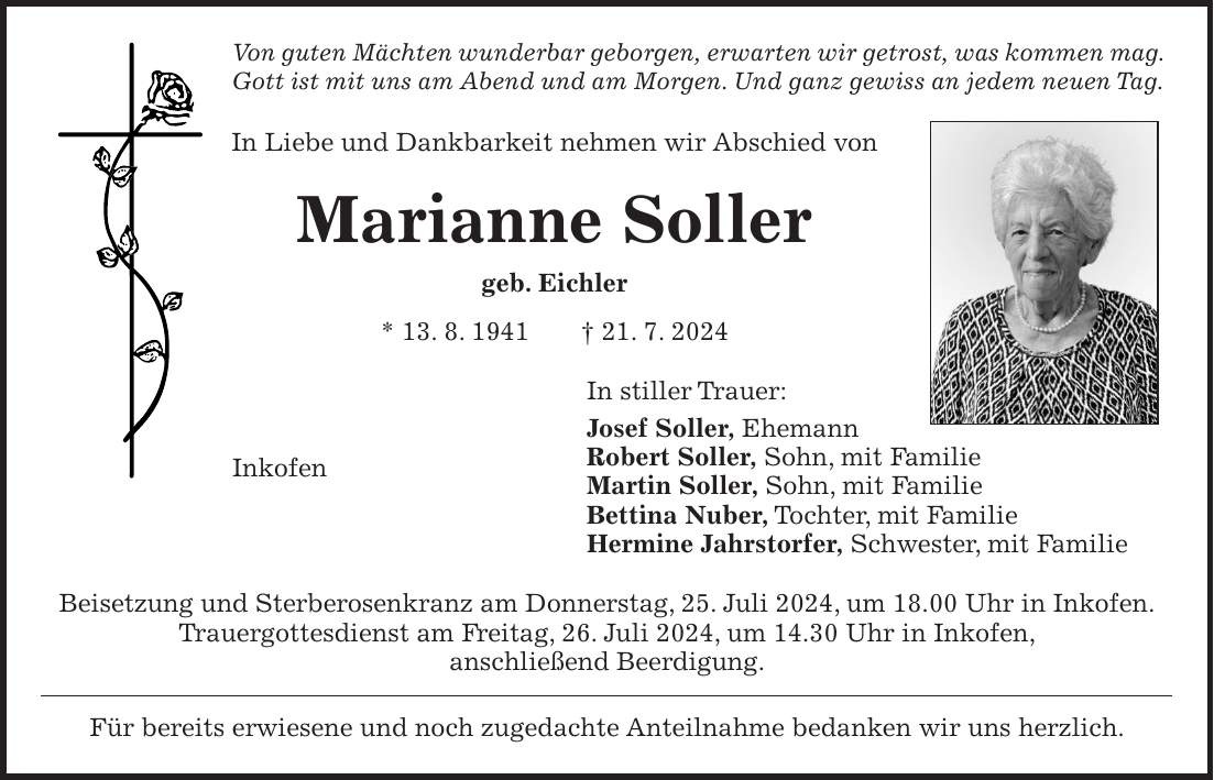 Von guten Mächten wunderbar geborgen, erwarten wir getrost, was kommen mag. Gott ist mit uns am Abend und am Morgen. Und ganz gewiss an jedem neuen Tag. In Liebe und Dankbarkeit nehmen wir Abschied von Marianne Soller geb. Eichler * 13. 8. 1941 + 21. 7. 2024 In stiller Trauer: Josef Soller, Ehemann Robert Soller, Sohn, mit Familie Martin Soller, Sohn, mit Familie Bettina Nuber, Tochter, mit Familie Hermine Jahrstorfer, Schwester, mit Familie Beisetzung und Sterberosenkranz am Donnerstag, 25. Juli 2024, um 18.00 Uhr in Inkofen. Trauergottesdienst am Freitag, 26. Juli 2024, um 14.30 Uhr in Inkofen, anschließend Beerdigung. Für bereits erwiesene und noch zugedachte Anteilnahme bedanken wir uns herzlich.Inkofen