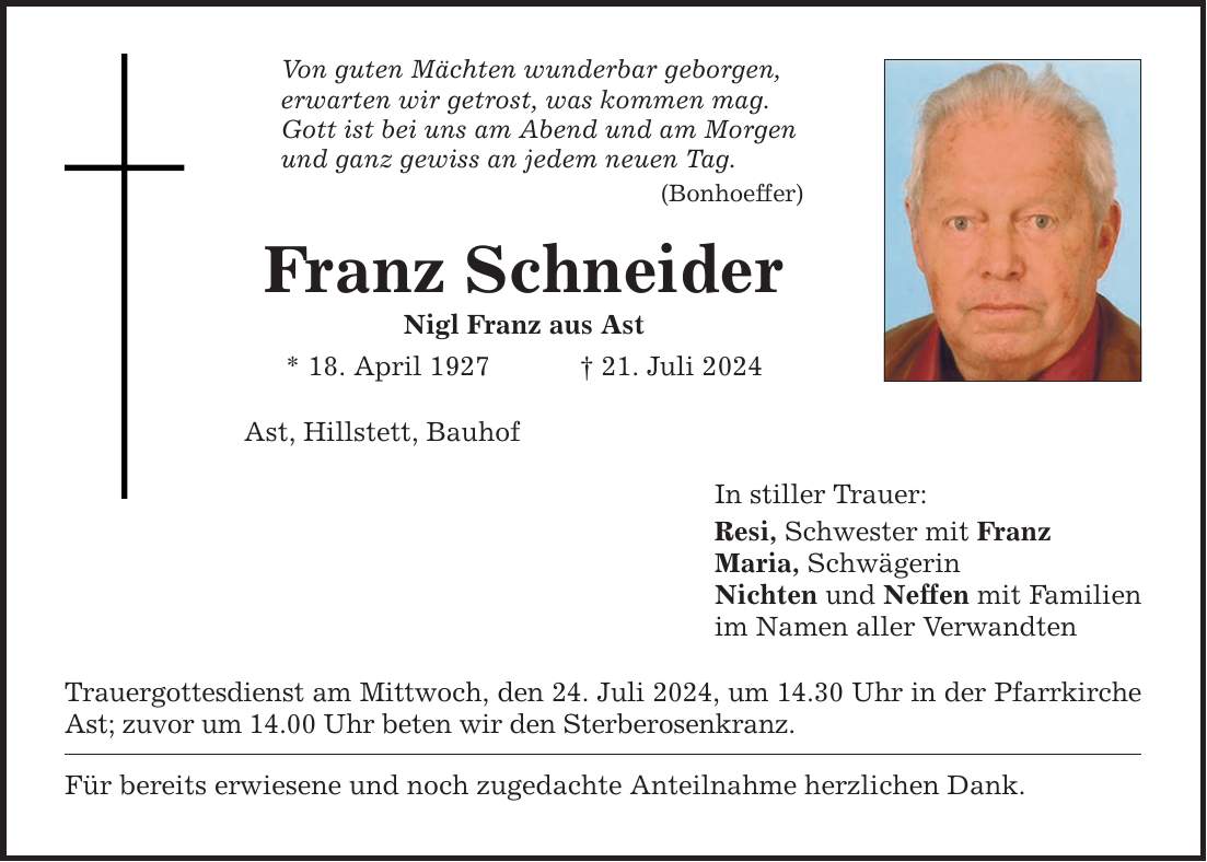 Von guten Mächten wunderbar geborgen, erwarten wir getrost, was kommen mag. Gott ist bei uns am Abend und am Morgen und ganz gewiss an jedem neuen Tag. (Bonhoeffer) Franz Schneider Nigl Franz aus Ast * 18. April ***. Juli 2024 Ast, Hillstett, Bauhof Trauergottesdienst am Mittwoch, den 24. Juli 2024, um 14.30 Uhr in der Pfarrkirche Ast; zuvor um 14.00 Uhr beten wir den Sterberosenkranz. Für bereits erwiesene und noch zugedachte Anteilnahme herzlichen Dank. In stiller Trauer: Resi, Schwester mit Franz Maria, Schwägerin Nichten und Neffen mit Familien im Namen aller Verwandten