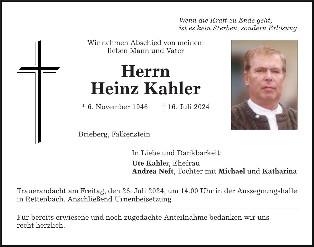 Wenn die Kraft zu Ende geht,ist es kein Sterben, sondern ErlösungWir nehmen Abschied von meinemlieben Mann und VaterHerrnHeinz Kahler* 6. November ***. Juli 2024Brieberg, FalkensteinIn Liebe und Dankbarkeit:Ute Kahler, EhefrauAndrea Neft, Tochter mit Michael und Katharina Trauerandacht am Freitag, den 26. Juli 2024, um 14.00 Uhr in der Aussegnungshallein Rettenbach. Anschließend UrnenbeisetzungFür bereits erwiesene und noch zugedachte Anteilnahme bedanken wir unsrecht herzlich.